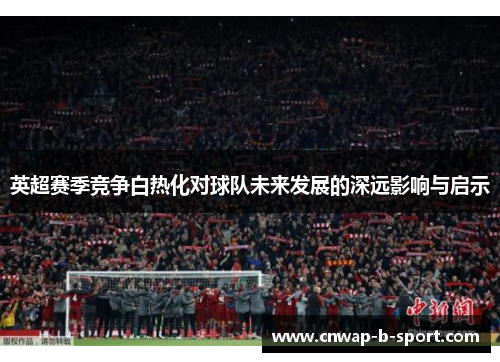 英超赛季竞争白热化对球队未来发展的深远影响与启示 英超赛季竞争白热化对球队未来发展的深远影响与启示