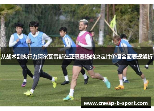 从战术到执行力阿尔瓦雷斯在亚冠赛场的决定性价值全面表现解析 从战术到执行力阿尔瓦雷斯在亚冠赛场的决定性价值全面表现解析