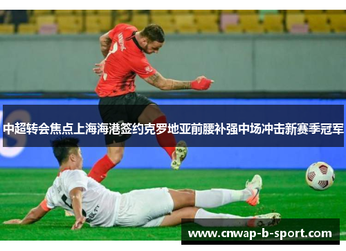 中超转会焦点上海海港签约克罗地亚前腰补强中场冲击新赛季冠军