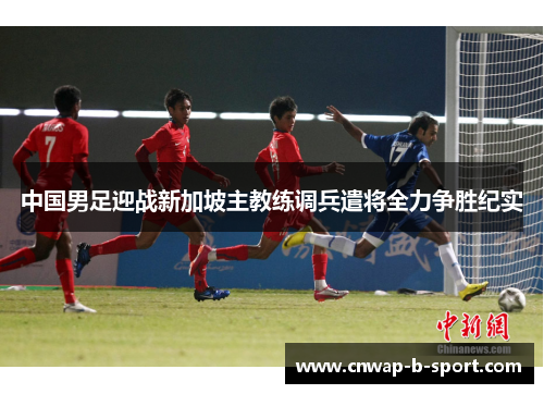 中国男足迎战新加坡主教练调兵遣将全力争胜纪实