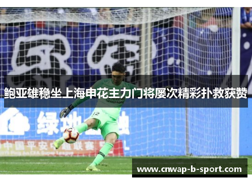 鲍亚雄稳坐上海申花主力门将屡次精彩扑救获赞 鲍亚雄稳坐上海申花主力门将屡次精彩扑救获赞