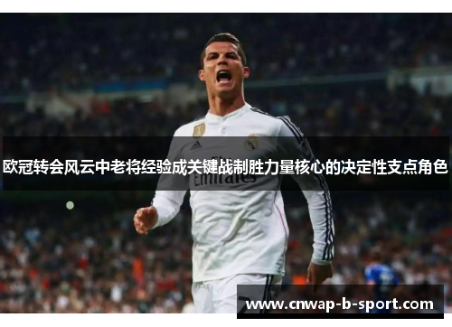 欧冠转会风云中老将经验成关键战制胜力量核心的决定性支点角色 欧冠转会风云中老将经验成关键战制胜力量核心的决定性支点角色